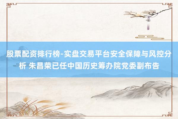 股票配资排行榜-实盘交易平台安全保障与风控分析 朱昌荣已任中国历史筹办院党委副布告