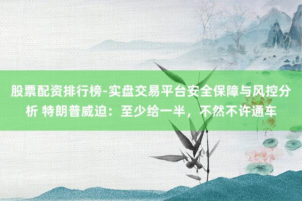 股票配资排行榜-实盘交易平台安全保障与风控分析 特朗普威迫：至少给一半，不然不许通车