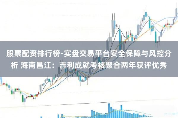 股票配资排行榜-实盘交易平台安全保障与风控分析 海南昌江：吉利成就考核聚合两年获评优秀