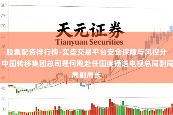 股票配资排行榜-实盘交易平台安全保障与风控分析 中国转移集团总司理何飚赴任国度播送电视总局副局长