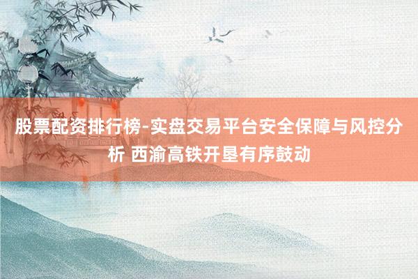 股票配资排行榜-实盘交易平台安全保障与风控分析 西渝高铁开垦有序鼓动