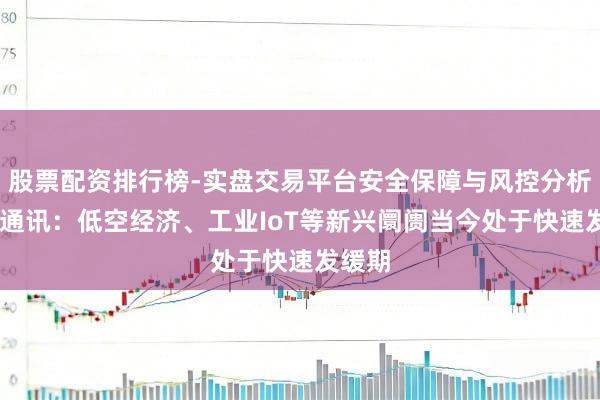 股票配资排行榜-实盘交易平台安全保障与风控分析 康希通讯：低空经济、工业IoT等新兴阛阓当今处于快速发缓期