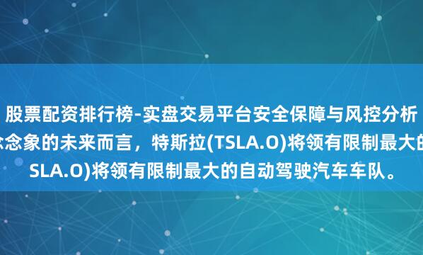 股票配资排行榜-实盘交易平台安全保障与风控分析 马斯克：就我所能念念象的未来而言，特斯拉(TSLA.O)将领有限制最大的自动驾驶汽车车队。