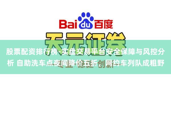 股票配资排行榜-实盘交易平台安全保障与风控分析 自助洗车点夜间降价五折，网约车列队成粗野