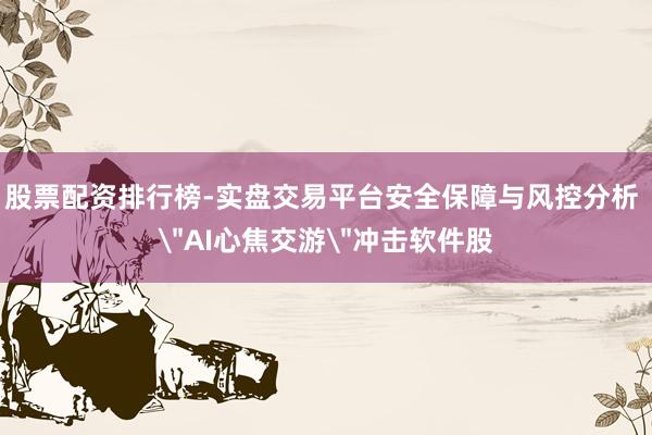 股票配资排行榜-实盘交易平台安全保障与风控分析 ＂AI心焦交游＂冲击软件股