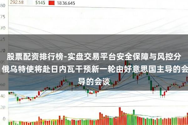 股票配资排行榜-实盘交易平台安全保障与风控分析 俄乌特使将赴日内瓦干预新一轮由好意思国主导的会谈