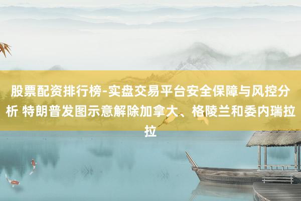 股票配资排行榜-实盘交易平台安全保障与风控分析 特朗普发图示意解除加拿大、格陵兰和委内瑞拉