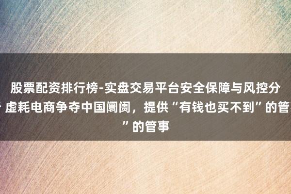 股票配资排行榜-实盘交易平台安全保障与风控分析 虚耗电商争夺中国阛阓，提供“有钱也买不到”的管事