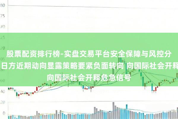 股票配资排行榜-实盘交易平台安全保障与风控分析 中方：日方近期动向显露策略要紧负面转向 向国际社会开释危急信号