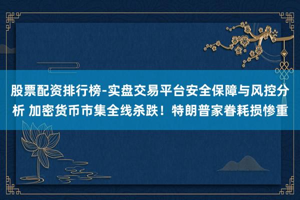 股票配资排行榜-实盘交易平台安全保障与风控分析 加密货币市集全线杀跌！特朗普家眷耗损惨重