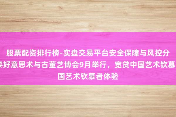 股票配资排行榜-实盘交易平台安全保障与风控分析 巴黎好意思术与古董艺博会9月举行，宽贷中国艺术钦慕者体验