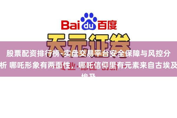 股票配资排行榜-实盘交易平台安全保障与风控分析 哪吒形象有两面性，哪吒信仰里有元素来自古埃及