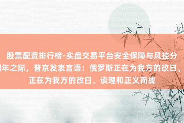 股票配资排行榜-实盘交易平台安全保障与风控分析 俄乌冲突四周年之际,普京发表言语:俄罗斯正在为我方的改日、谈理和正义而战