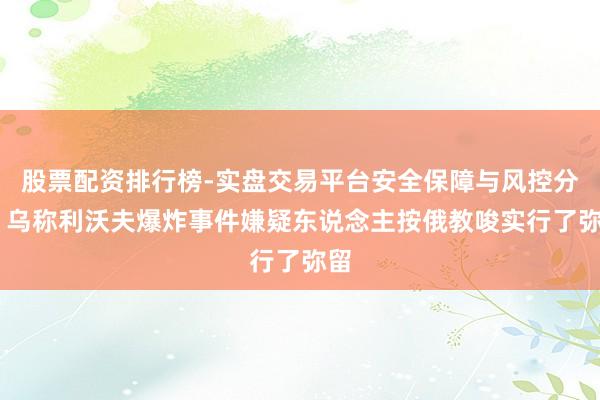 股票配资排行榜-实盘交易平台安全保障与风控分析 乌称利沃夫爆炸事件嫌疑东说念主按俄教唆实行了弥留
