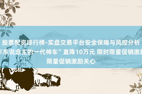 股票配资排行榜-实盘交易平台安全保障与风控分析 “中年东说念主的一代神车”直降10万元 限时限量促销激励关心