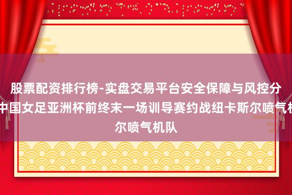 股票配资排行榜-实盘交易平台安全保障与风控分析 中国女足亚洲杯前终末一场训导赛约战纽卡斯尔喷气机队