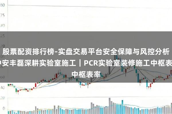 股票配资排行榜-实盘交易平台安全保障与风控分析 中安丰磊深耕实验室施工｜PCR实验室装修施工中枢表率