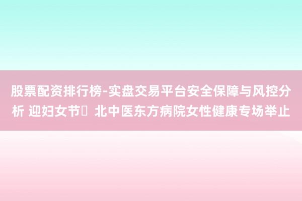 股票配资排行榜-实盘交易平台安全保障与风控分析 迎妇女节・北中医东方病院女性健康专场举止