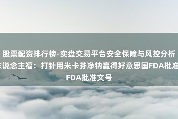 股票配资排行榜-实盘交易平台安全保障与风控分析 ST东说念主福：打针用米卡芬净钠赢得好意思国FDA批准文号