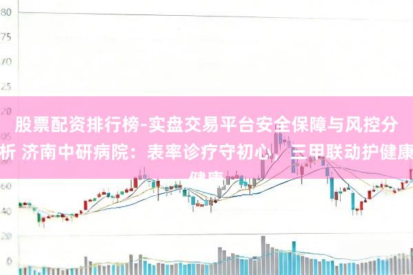 股票配资排行榜-实盘交易平台安全保障与风控分析 济南中研病院:表率诊疗守初心,三甲联动护健康