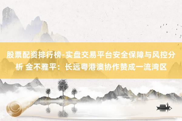 股票配资排行榜-实盘交易平台安全保障与风控分析 金不雅平：长远粤港澳协作赞成一流湾区