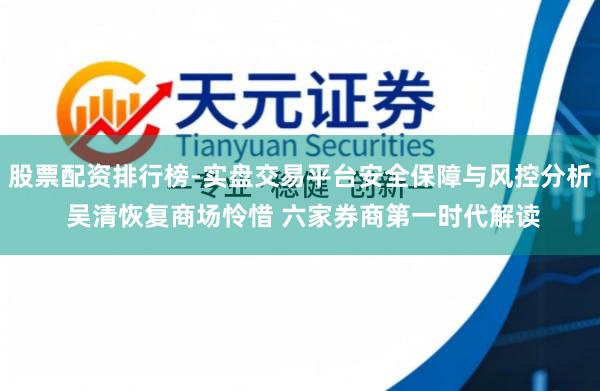 股票配资排行榜-实盘交易平台安全保障与风控分析 吴清恢复商场怜惜 六家券商第一时代解读