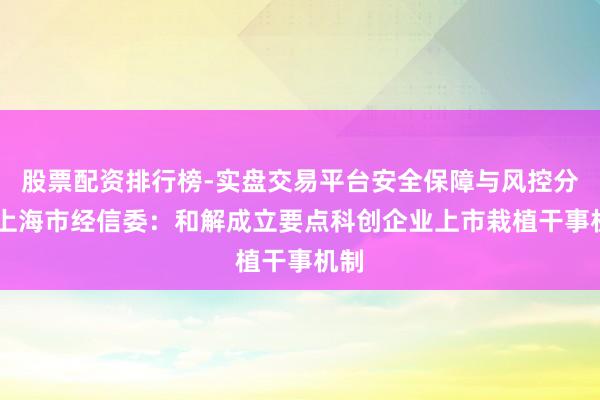 股票配资排行榜-实盘交易平台安全保障与风控分析 上海市经信委：和解成立要点科创企业上市栽植干事机制