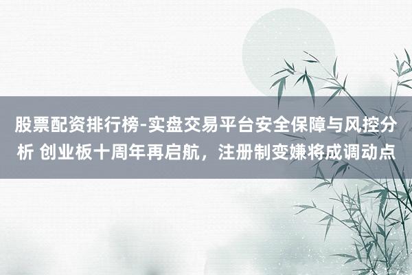 股票配资排行榜-实盘交易平台安全保障与风控分析 创业板十周年再启航，注册制变嫌将成调动点