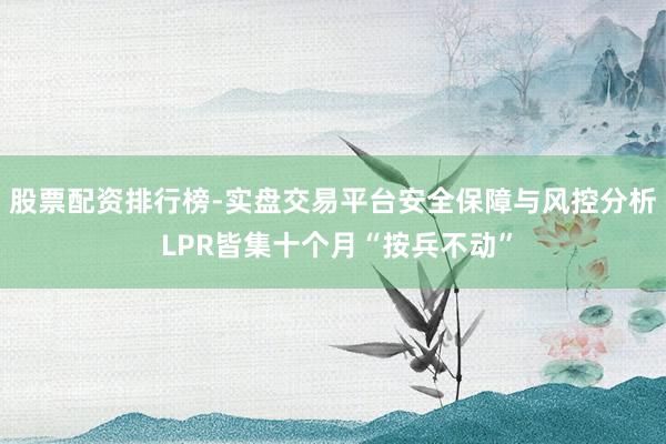股票配资排行榜-实盘交易平台安全保障与风控分析 LPR皆集十个月“按兵不动”