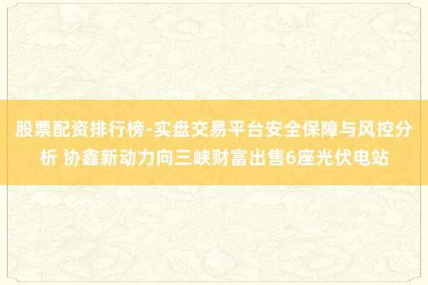股票配资排行榜-实盘交易平台安全保障与风控分析 协鑫新动力向三峡财富出售6座光伏电站