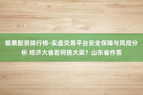 股票配资排行榜-实盘交易平台安全保障与风控分析 经济大省若何挑大梁?山东省作答