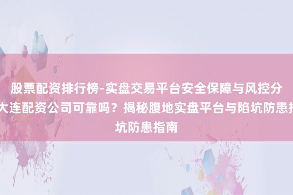 股票配资排行榜-实盘交易平台安全保障与风控分析 大连配资公司可靠吗？揭秘腹地实盘平台与陷坑防患指南