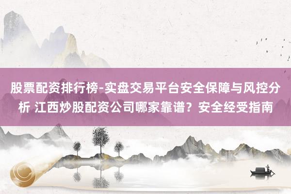 股票配资排行榜-实盘交易平台安全保障与风控分析 江西炒股配资公司哪家靠谱？安全经受指南