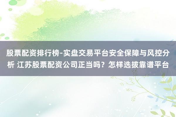 股票配资排行榜-实盘交易平台安全保障与风控分析 江苏股票配资公司正当吗？怎样选拔靠谱平台