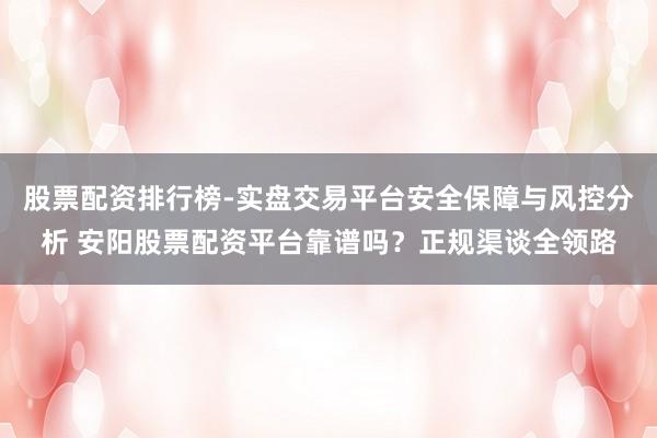 股票配资排行榜-实盘交易平台安全保障与风控分析 安阳股票配资平台靠谱吗？正规渠谈全领路