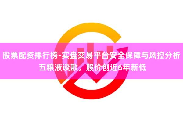 股票配资排行榜-实盘交易平台安全保障与风控分析 五粮液谈歉，股价创近6年新低