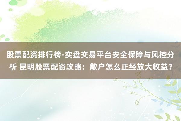 股票配资排行榜-实盘交易平台安全保障与风控分析 昆明股票配资攻略:散户怎么正经放大收益?
