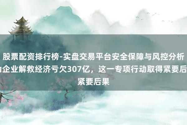 股票配资排行榜-实盘交易平台安全保障与风控分析 为企业解救经济亏欠307亿,这一专项行动取得紧要后果