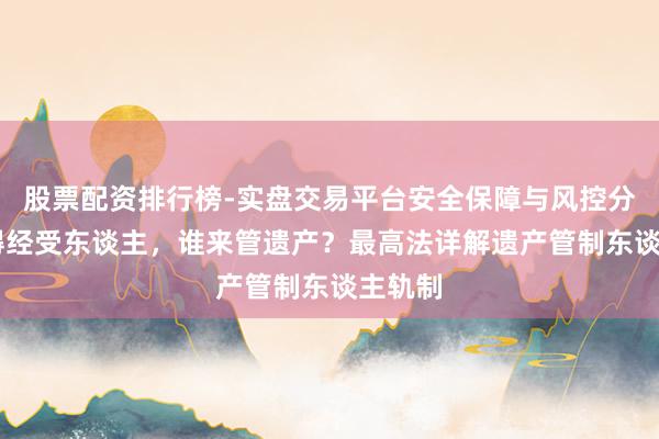 股票配资排行榜-实盘交易平台安全保障与风控分析 莫得经受东谈主,谁来管遗产?最高法详解遗产管制东谈主轨制